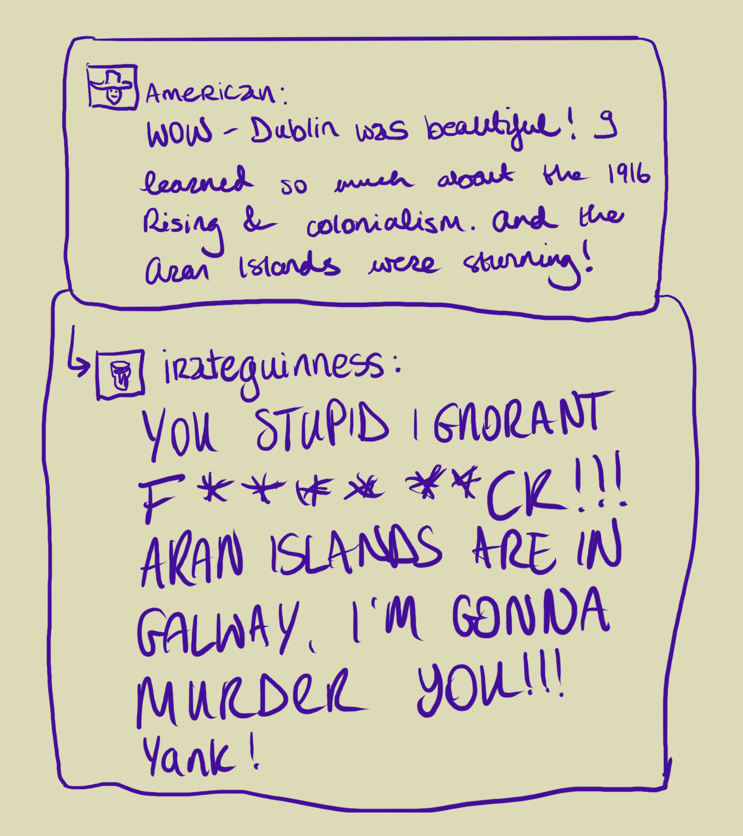 A doodle of a social media post. A user named "American" with a person with a cowboy hat as their avatar writes: "WOW - Dublin was beautiful! I learned so much about the 1916 Rising and colonialism. And the Aran Islands were stunning!" The replier, username "irateguinness" with a pint as its profile avatar, writes "YOU STUPID IGNORANT F********CK!!! ARAN ISLANDS ARE IN GALWAY, I'M GONNA MURDER YOU!!! Yank!"