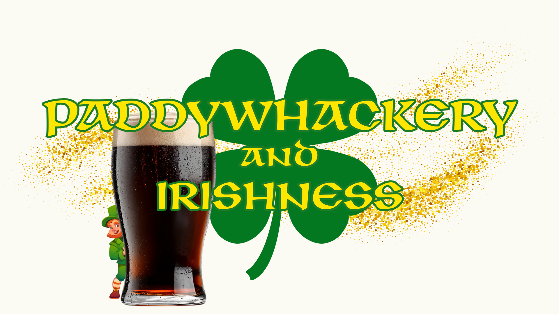 Offwhite background. In a kind of old-Irish font, gold with a green border, is written "Paddywhackery and Irishness" Behind the text is a gold glittery effect, and a picture of a pint of stout with a leprechaun peeking out behind it. It is supposed to be offensively ugly.